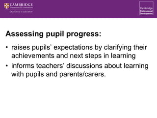Assessing pupil progress:
• raises pupils’ expectations by clarifying their
achievements and next steps in learning
• informs teachers’ discussions about learning
with pupils and parents/carers.
 