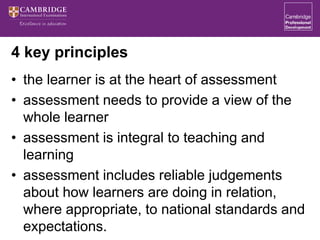 4 key principles
• the learner is at the heart of assessment
• assessment needs to provide a view of the
whole learner
• assessment is integral to teaching and
learning
• assessment includes reliable judgements
about how learners are doing in relation,
where appropriate, to national standards and
expectations.
 