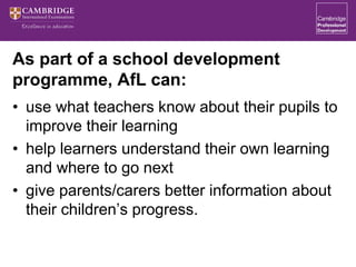 As part of a school development
programme, AfL can:
• use what teachers know about their pupils to
improve their learning
• help learners understand their own learning
and where to go next
• give parents/carers better information about
their children’s progress.
 