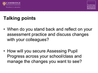 Talking points
• When do you stand back and reflect on your
assessment practice and discuss changes
with your colleagues?
• How will you secure Assessing Pupil
Progress across your school/class and
manage the changes you want to see?
 
