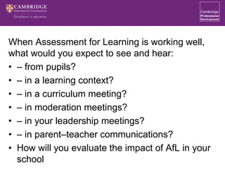 When Assessment for Learning is working well,
what would you expect to see and hear:
• – from pupils?
• – in a learning context?
• – in a curriculum meeting?
• – in moderation meetings?
• – in your leadership meetings?
• – in parent–teacher communications?
• How will you evaluate the impact of AfL in your
school
 