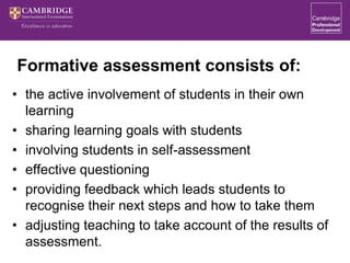 Formative assessment consists of:
• the active involvement of students in their own
learning
• sharing learning goals with students
• involving students in self-assessment
• effective questioning
• providing feedback which leads students to
recognise their next steps and how to take them
• adjusting teaching to take account of the results of
assessment.
 