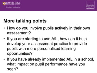 More talking points
• How do you involve pupils actively in their own
assessment?
• If you are starting to use AfL, how can it help
develop your assessment practice to provide
pupils with more personalised learning
opportunities?
• If you have already implemented AfL in a school,
what impact on pupil performance have you
seen?
 