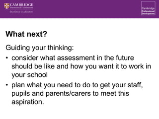 What next?
Guiding your thinking:
• consider what assessment in the future
should be like and how you want it to work in
your school
• plan what you need to do to get your staff,
pupils and parents/carers to meet this
aspiration.
 