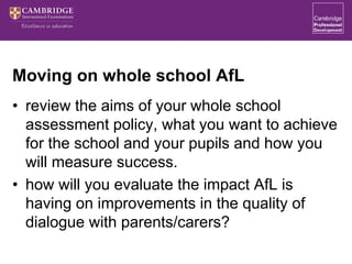 Moving on whole school AfL
• review the aims of your whole school
assessment policy, what you want to achieve
for the school and your pupils and how you
will measure success.
• how will you evaluate the impact AfL is
having on improvements in the quality of
dialogue with parents/carers?
 