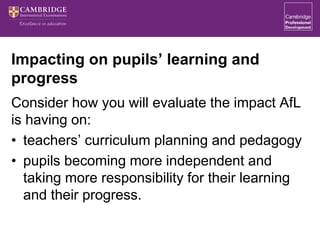 Impacting on pupils’ learning and
progress
Consider how you will evaluate the impact AfL
is having on:
• teachers’ curriculum planning and pedagogy
• pupils becoming more independent and
taking more responsibility for their learning
and their progress.
 