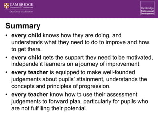 Summary
• every child knows how they are doing, and
understands what they need to do to improve and how
to get there.
• every child gets the support they need to be motivated,
independent learners on a journey of improvement
• every teacher is equipped to make well-founded
judgements about pupils’ attainment, understands the
concepts and principles of progression.
• every teacher know how to use their assessment
judgements to forward plan, particularly for pupils who
are not fulfilling their potential
 