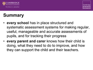 Summary
• every school has in place structured and
systematic assessment systems for making regular,
useful, manageable and accurate assessments of
pupils, and for tracking their progress
• every parent and carer knows how their child is
doing, what they need to do to improve, and how
they can support the child and their teachers.
 