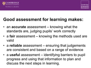 Good assessment for learning makes:
• an accurate assessment – knowing what the
standards are, judging pupils’ work correctly
• a fair assessment – knowing the methods used are
valid
• a reliable assessment – ensuring that judgements
are consistent and based on a range of evidence
• a useful assessment – identifying barriers to pupil
progress and using that information to plan and
discuss the next steps in learning.
 