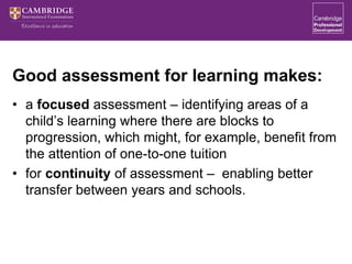 Good assessment for learning makes:
• a focused assessment – identifying areas of a
child’s learning where there are blocks to
progression, which might, for example, benefit from
the attention of one-to-one tuition
• for continuity of assessment – enabling better
transfer between years and schools.
 