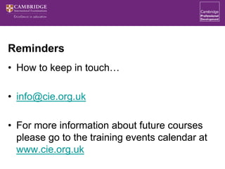 Reminders
• How to keep in touch…
• info@cie.org.uk
• For more information about future courses
please go to the training events calendar at
www.cie.org.uk
 