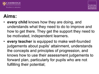 Aims:
• every child knows how they are doing, and
understands what they need to do to improve and
how to get there. They get the support they need to
be motivated, independent learners.
• every teacher is equipped to make well-founded
judgements about pupils’ attainment, understands
the concepts and principles of progression, and
knows how to use their assessment judgements to
forward plan, particularly for pupils who are not
fulfilling their potential;
 
