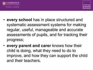 • every school has in place structured and
systematic assessment systems for making
regular, useful, manageable and accurate
assessments of pupils, and for tracking their
progress;
• every parent and carer knows how their
child is doing, what they need to do to
improve, and how they can support the child
and their teachers.
 