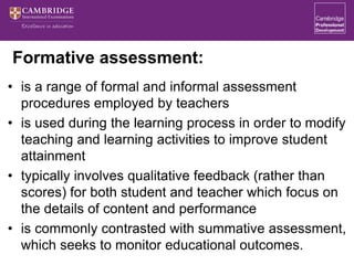 Formative assessment:
• is a range of formal and informal assessment
procedures employed by teachers
• is used during the learning process in order to modify
teaching and learning activities to improve student
attainment
• typically involves qualitative feedback (rather than
scores) for both student and teacher which focus on
the details of content and performance
• is commonly contrasted with summative assessment,
which seeks to monitor educational outcomes.
 