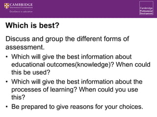 Which is best?
Discuss and group the different forms of
assessment.
• Which will give the best information about
educational outcomes(knowledge)? When could
this be used?
• Which will give the best information about the
processes of learning? When could you use
this?
• Be prepared to give reasons for your choices.
 