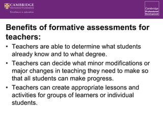 Benefits of formative assessments for
teachers:
• Teachers are able to determine what students
already know and to what degree.
• Teachers can decide what minor modifications or
major changes in teaching they need to make so
that all students can make progress.
• Teachers can create appropriate lessons and
activities for groups of learners or individual
students.
 