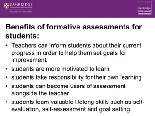 Benefits of formative assessments for
students:
• Teachers can inform students about their current
progress in order to help them set goals for
improvement.
• students are more motivated to learn
• students take responsibility for their own learning
• students can become users of assessment
alongside the teacher
• students learn valuable lifelong skills such as self-
evaluation, self-assessment and goal setting.
 