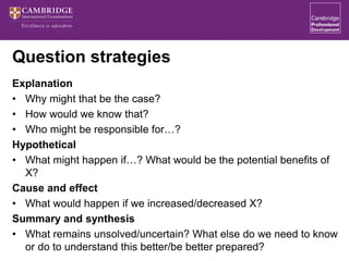 Question strategies
Explanation
• Why might that be the case?
• How would we know that?
• Who might be responsible for…?
Hypothetical
• What might happen if…? What would be the potential benefits of
X?
Cause and effect
• What would happen if we increased/decreased X?
Summary and synthesis
• What remains unsolved/uncertain? What else do we need to know
or do to understand this better/be better prepared?
 