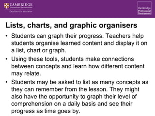 Lists, charts, and graphic organisers
• Students can graph their progress. Teachers help
students organise learned content and display it on
a list, chart or graph.
• Using these tools, students make connections
between concepts and learn how different content
may relate.
• Students may be asked to list as many concepts as
they can remember from the lesson. They might
also have the opportunity to graph their level of
comprehension on a daily basis and see their
progress as time goes by.
 