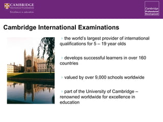 Cambridge International Examinations
the world’s largest provider of international
qualifications for 5 – 19 year olds
develops successful learners in over 160
countries
valued by over 9,000 schools worldwide
part of the University of Cambridge –
renowned worldwide for excellence in
education
 