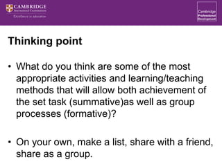 Thinking point
• What do you think are some of the most
appropriate activities and learning/teaching
methods that will allow both achievement of
the set task (summative)as well as group
processes (formative)?
• On your own, make a list, share with a friend,
share as a group.
 