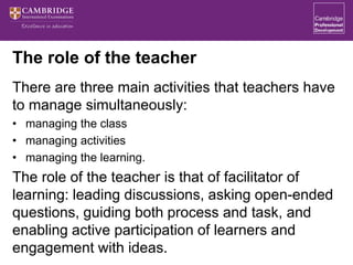 The role of the teacher
There are three main activities that teachers have
to manage simultaneously:
• managing the class
• managing activities
• managing the learning.
The role of the teacher is that of facilitator of
learning: leading discussions, asking open-ended
questions, guiding both process and task, and
enabling active participation of learners and
engagement with ideas.
 