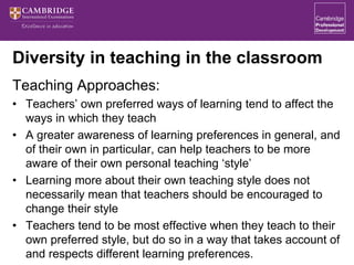Diversity in teaching in the classroom
Teaching Approaches:
• Teachers’ own preferred ways of learning tend to affect the
ways in which they teach
• A greater awareness of learning preferences in general, and
of their own in particular, can help teachers to be more
aware of their own personal teaching ‘style’
• Learning more about their own teaching style does not
necessarily mean that teachers should be encouraged to
change their style
• Teachers tend to be most effective when they teach to their
own preferred style, but do so in a way that takes account of
and respects different learning preferences.
 
