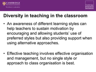 Diversity in teaching in the classroom
• An awareness of different learning styles can
help teachers to sustain motivation by
encouraging and allowing students’ use of
preferred styles but also providing support when
using alternative approaches.
• Effective teaching involves effective organisation
and management, but no single style or
approach to class organisation is best.
 