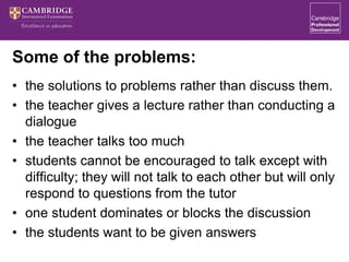 Some of the problems:
• the solutions to problems rather than discuss them.
• the teacher gives a lecture rather than conducting a
dialogue
• the teacher talks too much
• students cannot be encouraged to talk except with
difficulty; they will not talk to each other but will only
respond to questions from the tutor
• one student dominates or blocks the discussion
• the students want to be given answers
 