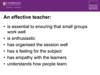 An effective teacher:
• is essential to ensuring that small groups
work well
• is enthusiastic
• has organised the session well
• has a feeling for the subject
• has empathy with the learners
• understands how people learn
 
