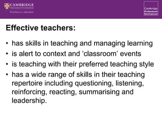 Effective teachers:
• has skills in teaching and managing learning
• is alert to context and ‘classroom’ events
• is teaching with their preferred teaching style
• has a wide range of skills in their teaching
repertoire including questioning, listening,
reinforcing, reacting, summarising and
leadership.
 