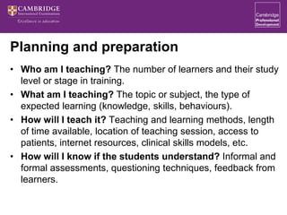 Planning and preparation
• Who am I teaching? The number of learners and their study
level or stage in training.
• What am I teaching? The topic or subject, the type of
expected learning (knowledge, skills, behaviours).
• How will I teach it? Teaching and learning methods, length
of time available, location of teaching session, access to
patients, internet resources, clinical skills models, etc.
• How will I know if the students understand? Informal and
formal assessments, questioning techniques, feedback from
learners.
 