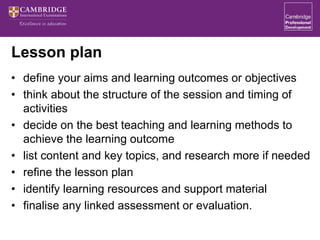 Lesson plan
• define your aims and learning outcomes or objectives
• think about the structure of the session and timing of
activities
• decide on the best teaching and learning methods to
achieve the learning outcome
• list content and key topics, and research more if needed
• refine the lesson plan
• identify learning resources and support material
• finalise any linked assessment or evaluation.
 