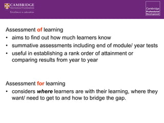 Assessment of learning
• aims to find out how much learners know
• summative assessments including end of module/ year tests
• useful in establishing a rank order of attainment or
comparing results from year to year
Assessment for learning
• considers where learners are with their learning, where they
want/ need to get to and how to bridge the gap.
 