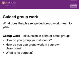 Guided group work
What does the phrase ‘guided group work mean to
you?
Group work – discussion in pairs or small groups
• How do you group your students?
• How do you use group work in your own
classroom?
• What is its purpose?
 