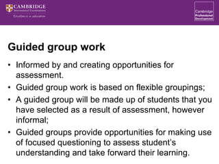 Guided group work
• Informed by and creating opportunities for
assessment.
• Guided group work is based on flexible groupings;
• A guided group will be made up of students that you
have selected as a result of assessment, however
informal;
• Guided groups provide opportunities for making use
of focused questioning to assess student’s
understanding and take forward their learning.
 