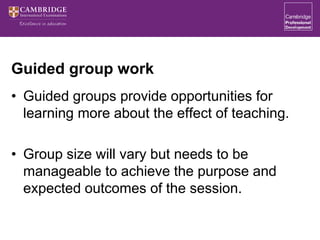 Guided group work
• Guided groups provide opportunities for
learning more about the effect of teaching.
• Group size will vary but needs to be
manageable to achieve the purpose and
expected outcomes of the session.
 