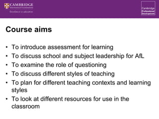 Course aims
• To introduce assessment for learning
• To discuss school and subject leadership for AfL
• To examine the role of questioning
• To discuss different styles of teaching
• To plan for different teaching contexts and learning
styles
• To look at different resources for use in the
classroom
 
