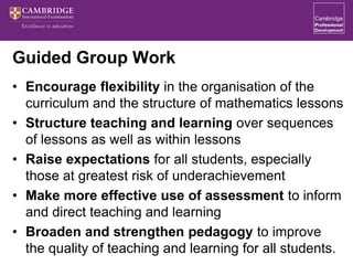 Guided Group Work
• Encourage flexibility in the organisation of the
curriculum and the structure of mathematics lessons
• Structure teaching and learning over sequences
of lessons as well as within lessons
• Raise expectations for all students, especially
those at greatest risk of underachievement
• Make more effective use of assessment to inform
and direct teaching and learning
• Broaden and strengthen pedagogy to improve
the quality of teaching and learning for all students.
 