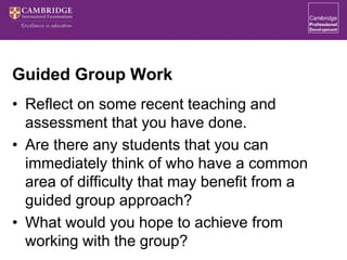 Guided Group Work
• Reflect on some recent teaching and
assessment that you have done.
• Are there any students that you can
immediately think of who have a common
area of difficulty that may benefit from a
guided group approach?
• What would you hope to achieve from
working with the group?
 