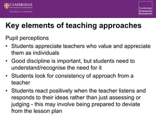 Key elements of teaching approaches
Pupil perceptions
• Students appreciate teachers who value and appreciate
them as individuals
• Good discipline is important, but students need to
understand/recognise the need for it
• Students look for consistency of approach from a
teacher
• Students react positively when the teacher listens and
responds to their ideas rather than just assessing or
judging - this may involve being prepared to deviate
from the lesson plan
 