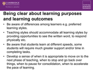 Being clear about learning purposes
and learning outcomes
• Be aware of differences among learners e.g. preferred
learning styles.
• Teaching styles should accommodate all learning styles by
providing opportunities to see the written word, to respond
physically etc.
• Be aware that students learn at different speeds, some
students will require much greater support and/or time in
completing tasks.
• Develop a sense of when it is appropriate to move on to the
next phase of teaching, when to stop and go back over
things, when to pause for consolidation, when to accelerate
the pace of learning.
 