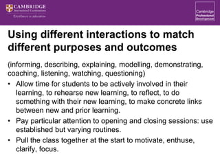 Using different interactions to match
different purposes and outcomes
(informing, describing, explaining, modelling, demonstrating,
coaching, listening, watching, questioning)
• Allow time for students to be actively involved in their
learning, to rehearse new learning, to reflect, to do
something with their new learning, to make concrete links
between new and prior learning.
• Pay particular attention to opening and closing sessions: use
established but varying routines.
• Pull the class together at the start to motivate, enthuse,
clarify, focus.
 