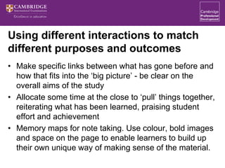 Using different interactions to match
different purposes and outcomes
• Make specific links between what has gone before and
how that fits into the ‘big picture’ - be clear on the
overall aims of the study
• Allocate some time at the close to ‘pull’ things together,
reiterating what has been learned, praising student
effort and achievement
• Memory maps for note taking. Use colour, bold images
and space on the page to enable learners to build up
their own unique way of making sense of the material.
 