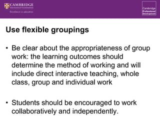 Use flexible groupings
• Be clear about the appropriateness of group
work: the learning outcomes should
determine the method of working and will
include direct interactive teaching, whole
class, group and individual work
• Students should be encouraged to work
collaboratively and independently.
 