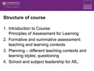 Structure of course
1. Introduction to Course:
Principles of Assessment for Learning
2. Formative and summative assessment:
teaching and learning contexts
3. Planning – different teaching contexts and
learning styles; questioning
4. School and subject leadership for AfL.
 