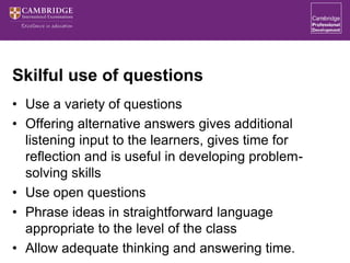 Skilful use of questions
• Use a variety of questions
• Offering alternative answers gives additional
listening input to the learners, gives time for
reflection and is useful in developing problem-
solving skills
• Use open questions
• Phrase ideas in straightforward language
appropriate to the level of the class
• Allow adequate thinking and answering time.
 