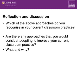 Reflection and discussion
• Which of the above approaches do you
recognise in your current classroom practice?
• Are there any approaches that you would
consider adopting to improve your current
classroom practice?
• What and why?
 
