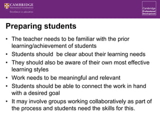 Preparing students
• The teacher needs to be familiar with the prior
learning/achievement of students
• Students should be clear about their learning needs
• They should also be aware of their own most effective
learning styles
• Work needs to be meaningful and relevant
• Students should be able to connect the work in hand
with a desired goal
• It may involve groups working collaboratively as part of
the process and students need the skills for this.
 