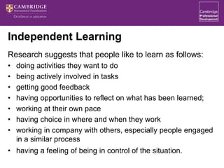 Independent Learning
Research suggests that people like to learn as follows:
• doing activities they want to do
• being actively involved in tasks
• getting good feedback
• having opportunities to reflect on what has been learned;
• working at their own pace
• having choice in where and when they work
• working in company with others, especially people engaged
in a similar process
• having a feeling of being in control of the situation.
 